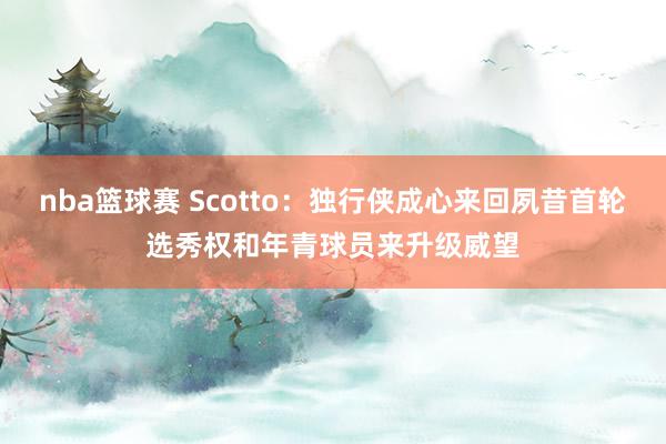 nba篮球赛 Scotto：独行侠成心来回夙昔首轮选秀权和年青球员来升级威望