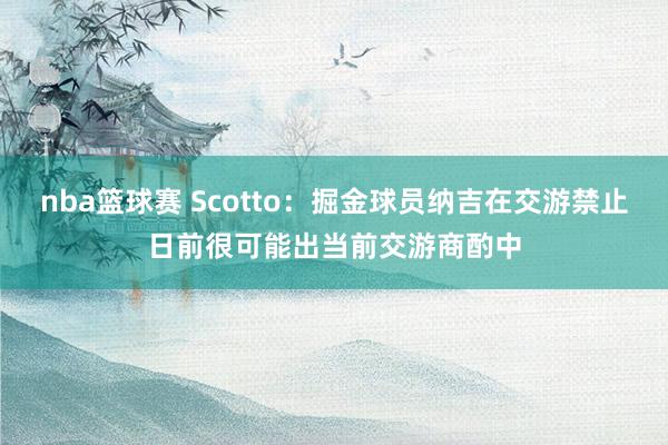 nba篮球赛 Scotto：掘金球员纳吉在交游禁止日前很可能出当前交游商酌中