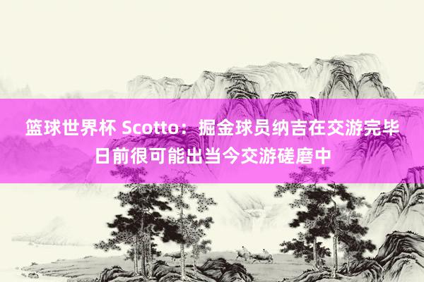 篮球世界杯 Scotto：掘金球员纳吉在交游完毕日前很可能出当今交游磋磨中