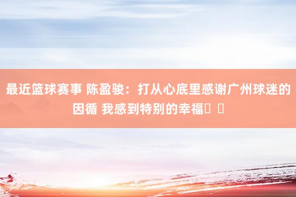 最近篮球赛事 陈盈骏：打从心底里感谢广州球迷的因循 我感到特别的幸福❤️