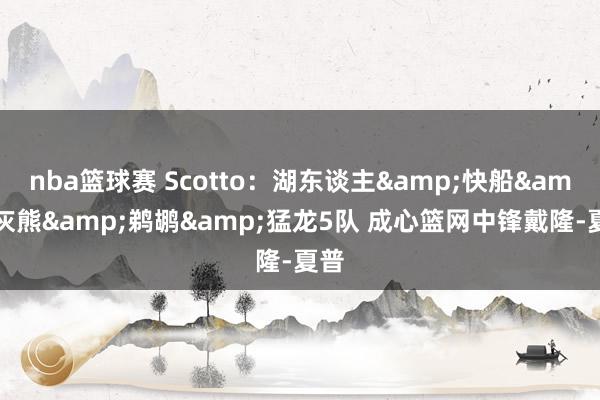 nba篮球赛 Scotto：湖东谈主&快船&灰熊&鹈鹕&猛龙5队 成心篮网中锋戴隆-夏普