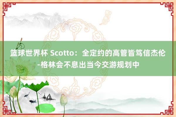 篮球世界杯 Scotto：全定约的高管皆笃信杰伦-格林会不息出当今交游规划中