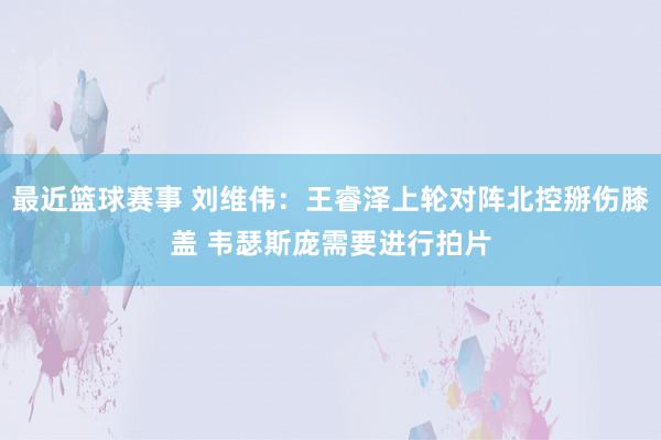 最近篮球赛事 刘维伟：王睿泽上轮对阵北控掰伤膝盖 韦瑟斯庞需要进行拍片