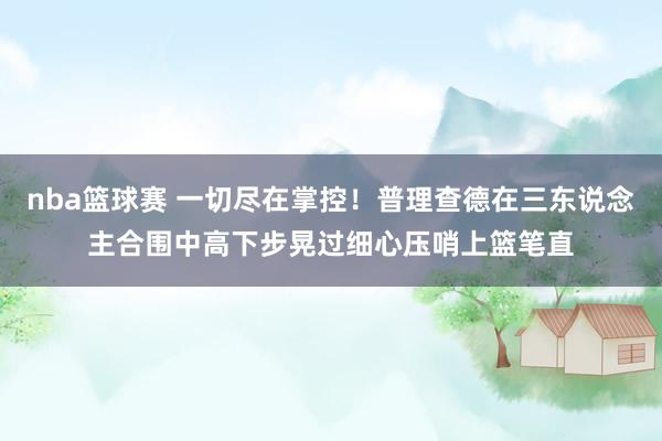 nba篮球赛 一切尽在掌控！普理查德在三东说念主合围中高下步晃过细心压哨上篮笔直