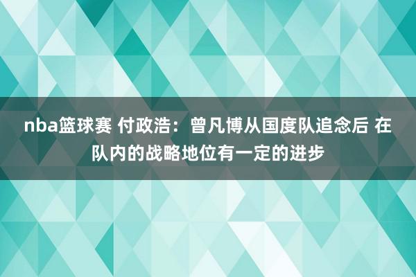 nba篮球赛 付政浩：曾凡博从国度队追念后 在队内的战略地位有一定的进步