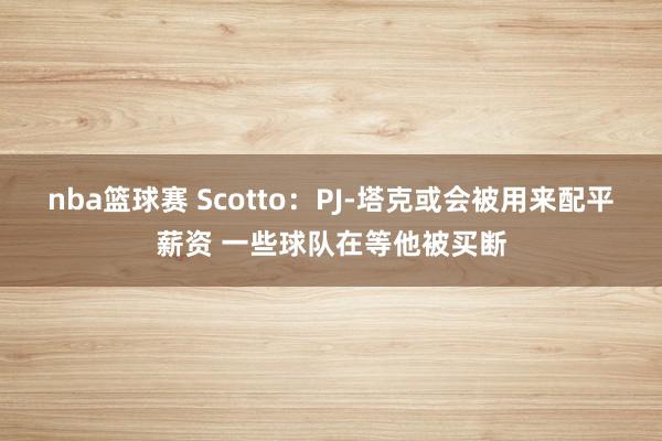 nba篮球赛 Scotto：PJ-塔克或会被用来配平薪资 一些球队在等他被买断