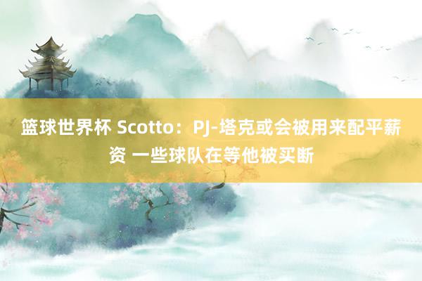 篮球世界杯 Scotto：PJ-塔克或会被用来配平薪资 一些球队在等他被买断