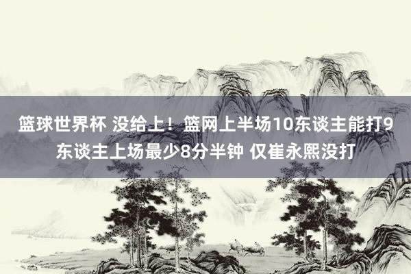 篮球世界杯 没给上！篮网上半场10东谈主能打9东谈主上场最少8分半钟 仅崔永熙没打