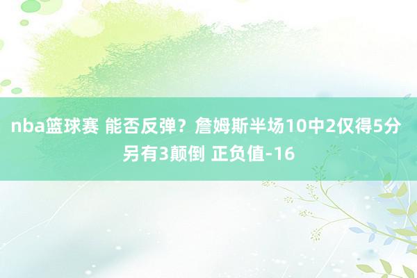 nba篮球赛 能否反弹？詹姆斯半场10中2仅得5分 另有3颠倒 正负值-16