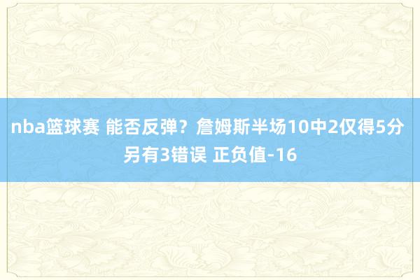 nba篮球赛 能否反弹？詹姆斯半场10中2仅得5分 另有3错误 正负值-16