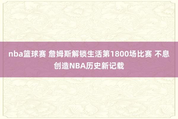 nba篮球赛 詹姆斯解锁生活第1800场比赛 不息创造NBA历史新记载