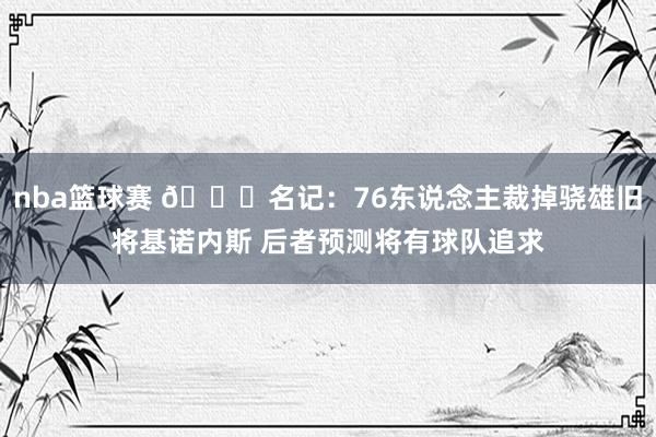 nba篮球赛 👀名记：76东说念主裁掉骁雄旧将基诺内斯 后者预测将有球队追求