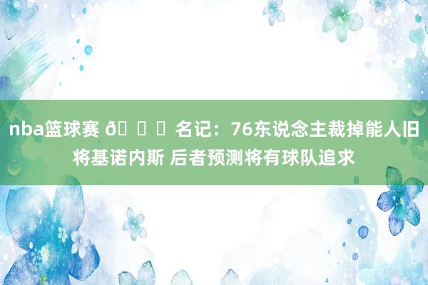 nba篮球赛 👀名记：76东说念主裁掉能人旧将基诺内斯 后者预测将有球队追求