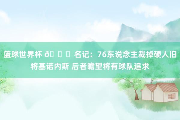 篮球世界杯 👀名记：76东说念主裁掉硬人旧将基诺内斯 后者瞻望将有球队追求