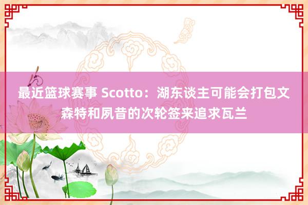 最近篮球赛事 Scotto：湖东谈主可能会打包文森特和夙昔的次轮签来追求瓦兰