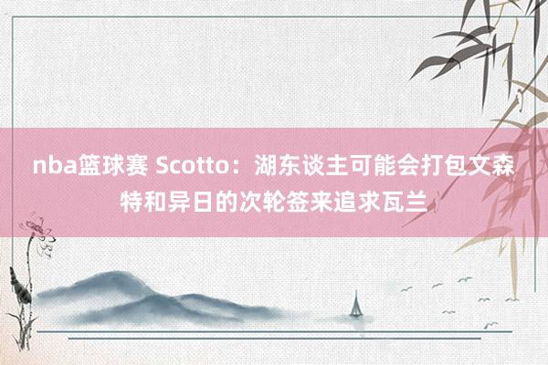 nba篮球赛 Scotto：湖东谈主可能会打包文森特和异日的次轮签来追求瓦兰