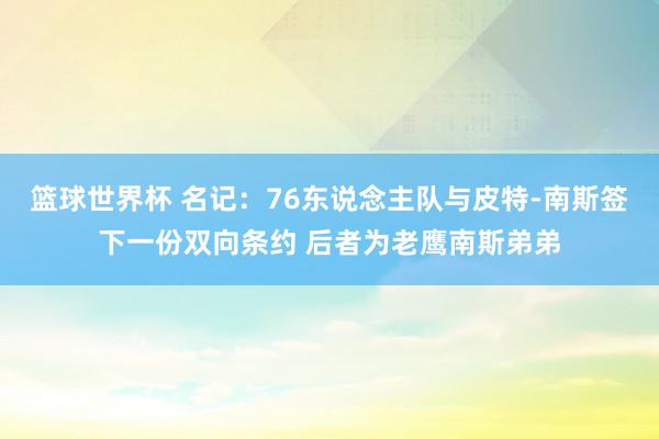 篮球世界杯 名记：76东说念主队与皮特-南斯签下一份双向条约 后者为老鹰南斯弟弟