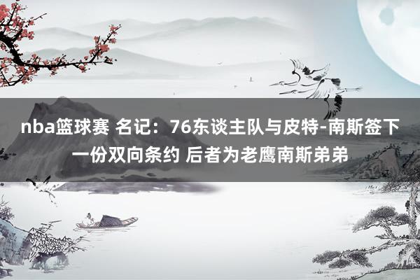 nba篮球赛 名记：76东谈主队与皮特-南斯签下一份双向条约 后者为老鹰南斯弟弟