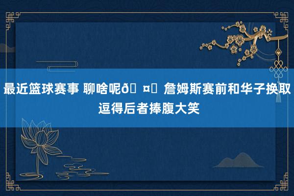 最近篮球赛事 聊啥呢🤔詹姆斯赛前和华子换取 逗得后者捧腹大笑