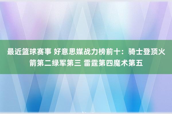 最近篮球赛事 好意思媒战力榜前十：骑士登顶火箭第二绿军第三 雷霆第四魔术第五