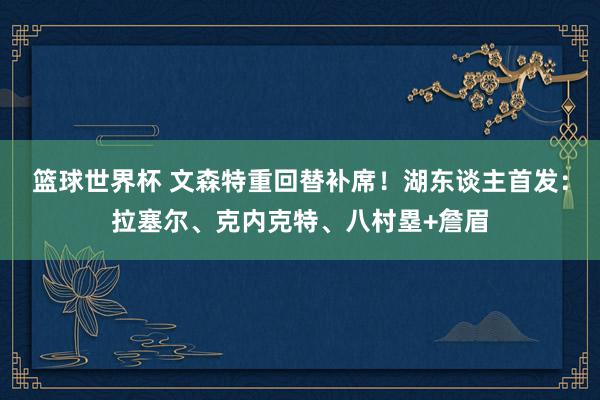 篮球世界杯 文森特重回替补席！湖东谈主首发：拉塞尔、克内克特、八村塁+詹眉