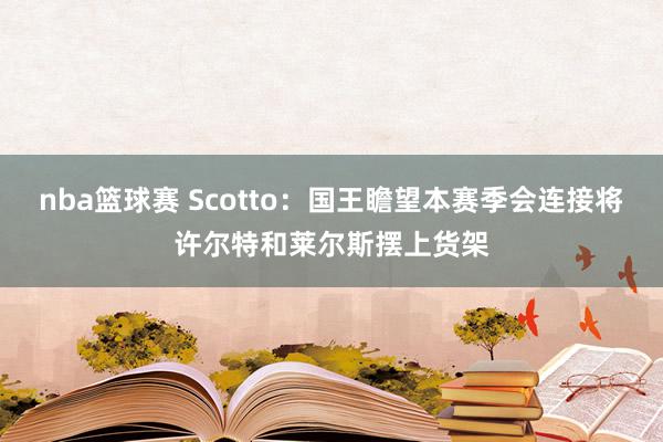 nba篮球赛 Scotto：国王瞻望本赛季会连接将许尔特和莱尔斯摆上货架