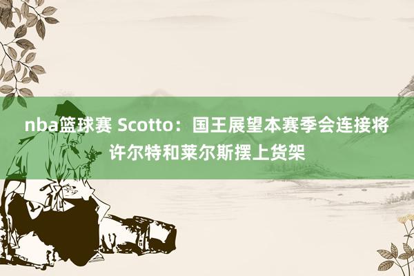 nba篮球赛 Scotto：国王展望本赛季会连接将许尔特和莱尔斯摆上货架