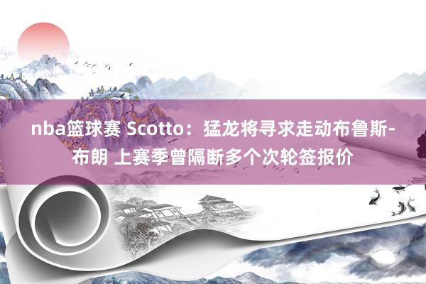 nba篮球赛 Scotto：猛龙将寻求走动布鲁斯-布朗 上赛季曾隔断多个次轮签报价