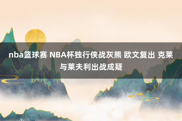 nba篮球赛 NBA杯独行侠战灰熊 欧文复出 克莱与莱夫利出战成疑