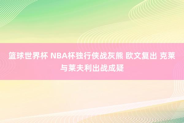 篮球世界杯 NBA杯独行侠战灰熊 欧文复出 克莱与莱夫利出战成疑