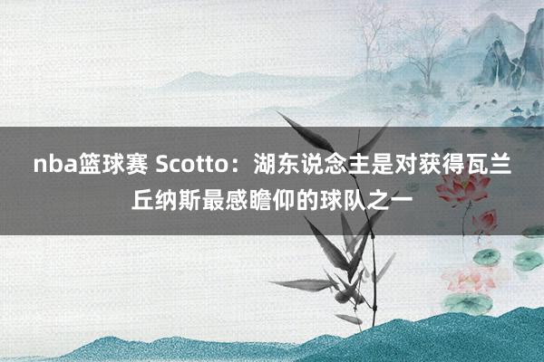 nba篮球赛 Scotto：湖东说念主是对获得瓦兰丘纳斯最感瞻仰的球队之一