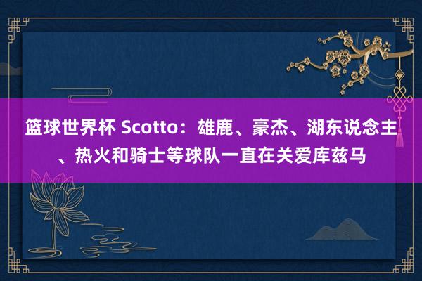 篮球世界杯 Scotto：雄鹿、豪杰、湖东说念主、热火和骑士等球队一直在关爱库兹马