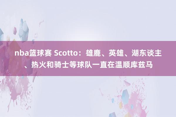 nba篮球赛 Scotto：雄鹿、英雄、湖东谈主、热火和骑士等球队一直在温顺库兹马