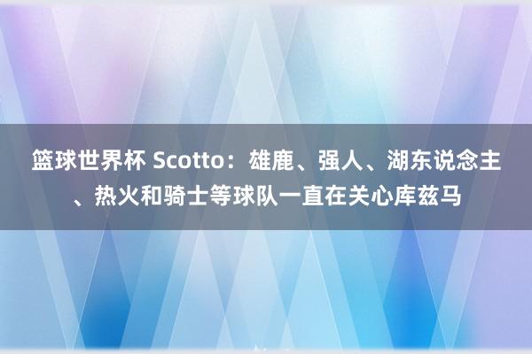 篮球世界杯 Scotto：雄鹿、强人、湖东说念主、热火和骑士等球队一直在关心库兹马