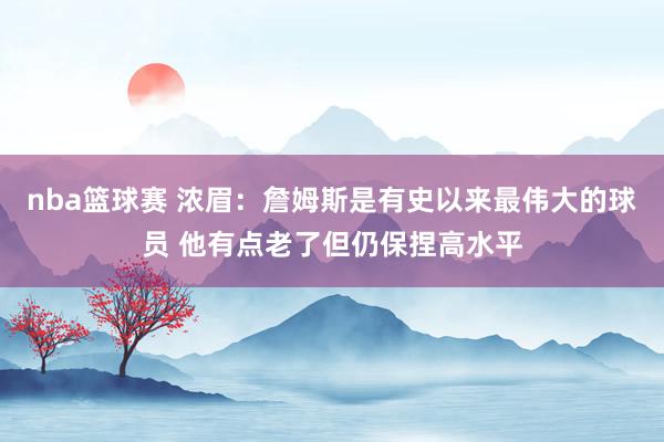 nba篮球赛 浓眉：詹姆斯是有史以来最伟大的球员 他有点老了但仍保捏高水平