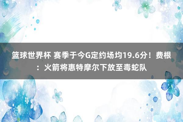 篮球世界杯 赛季于今G定约场均19.6分！费根：火箭将惠特摩尔下放至毒蛇队