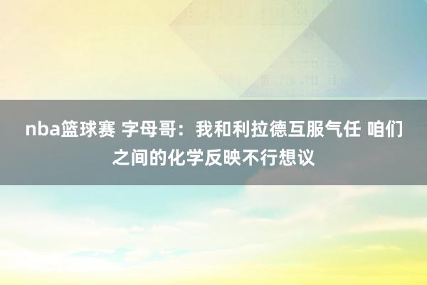 nba篮球赛 字母哥：我和利拉德互服气任 咱们之间的化学反映不行想议