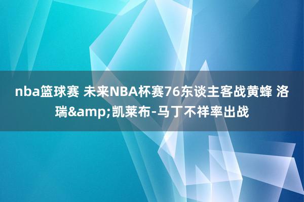 nba篮球赛 未来NBA杯赛76东谈主客战黄蜂 洛瑞&凯莱布-马丁不祥率出战