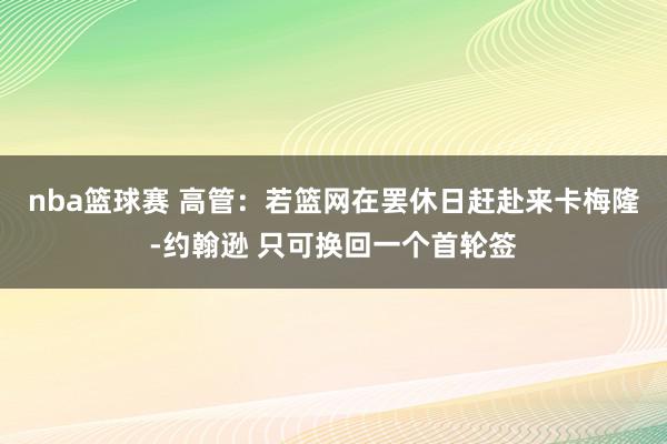 nba篮球赛 高管：若篮网在罢休日赶赴来卡梅隆-约翰逊 只可换回一个首轮签