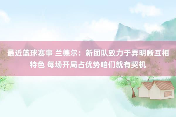 最近篮球赛事 兰德尔：新团队致力于弄明晰互相特色 每场开局占优势咱们就有契机