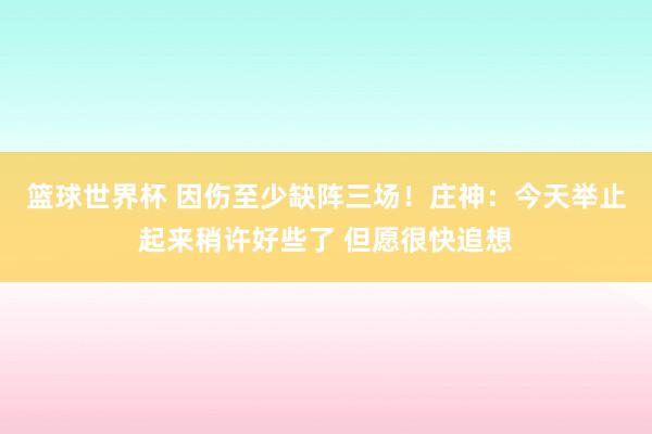 篮球世界杯 因伤至少缺阵三场！庄神：今天举止起来稍许好些了 但愿很快追想