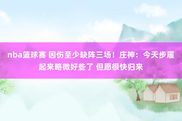 nba篮球赛 因伤至少缺阵三场！庄神：今天步履起来略微好些了 但愿很快归来