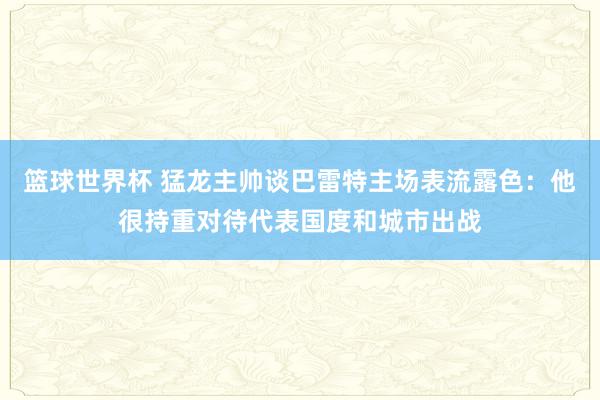 篮球世界杯 猛龙主帅谈巴雷特主场表流露色：他很持重对待代表国度和城市出战