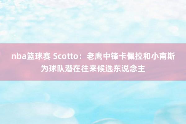 nba篮球赛 Scotto：老鹰中锋卡佩拉和小南斯为球队潜在往来候选东说念主